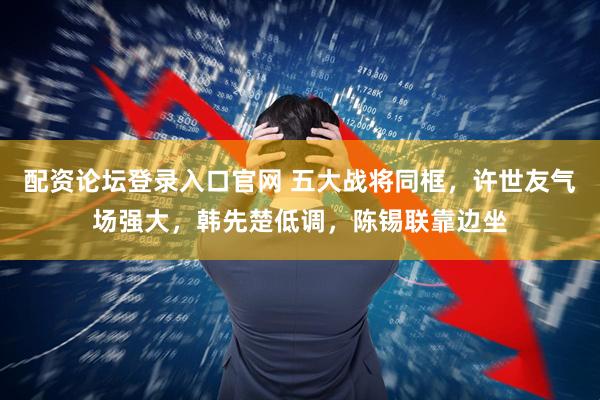 配资论坛登录入口官网 五大战将同框，许世友气场强大，韩先楚低调，陈锡联靠边坐