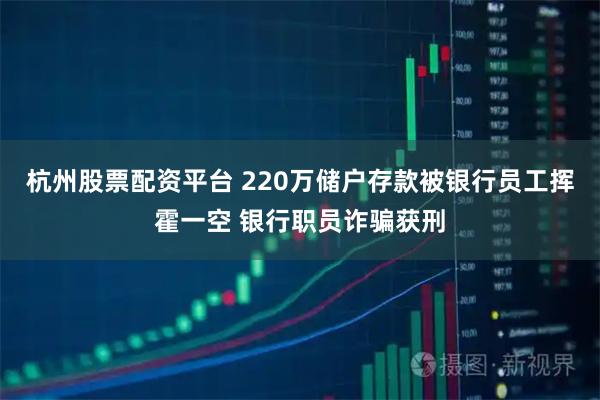 杭州股票配资平台 220万储户存款被银行员工挥霍一空 银行职员诈骗获刑