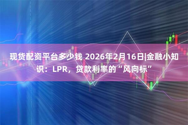 现货配资平台多少钱 2026年2月16日|金融小知识：LPR，贷款利率的“风向标”