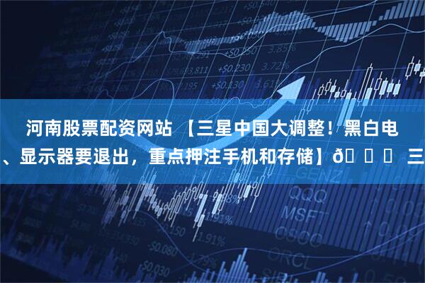 河南股票配资网站 【三星中国大调整！黑白电、显示器要退出，重点押注手机和存储】🌊 三