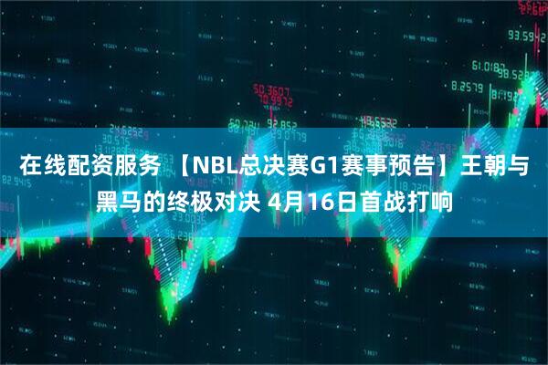 在线配资服务 【NBL总决赛G1赛事预告】王朝与黑马的终极对决 4月16日首战打响
